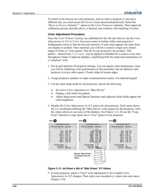 Page 86Section 3: Operation  
3-58 013-100199-04   
To return to the factory-set color primaries, such as when a projector is moved to 
different site, you must access the Service menu (password-protected). Select the 
“Reset to Factory Defaults?” option in the Color Primaries submenu. Then repeat the 
calibration process describe above, if desired, and continue with matching of colors. 
Color Adjustment Procedure 
Once the Color Primary Settings are calibrated for the site (see above), use the Color...