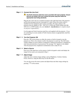 Page 10Section 2: Installation and Setup  
2-2      013-100199-04   
 
Connect the Line Cord 
 The North American-rated line cord is provided with each projector. Ensure 
that you are using a line cord, socket and power plug that meets the 
appropriate local rating standards.
 
Plug the line cord to the AC receptacle located on the right hand side of the projector 
and the three-pronged end into a grounded AC outlet. Ensure the socket outlet is 
installed near the equipment and is easily accessible. The input...