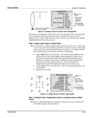 Page 91 Section 3: Operation 
013-100199-04  3-63. 
 
Figure 3.16. Match Zones to Center Color Temperature 
Repeat the color adjustment of sides and corners for each edge of the screen that does 
not yet match the center (note that each corner is adjustable in either of its two 
adjacent “side” menus). When done, all areas of a given screen should match. Repeat 
Steps 
2a & 2b for all remaining screens. 
Step 3: Adjust Light Output in Eight Zones 
3a) For each screen, compare the light output of each edge and...