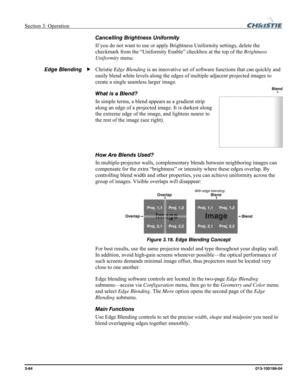 Page 92Section 3: Operation  
3-64 013-100199-04   
Cancelling Brightness Uniformity 
If you do not want to use or apply Brightness Uniformity settings, delete the 
checkmark from the “Uniformity Enable” checkbox at the top of the Brightness 
Uniformity menu. 
Christie Edge Blending is an innovative set of software functions that can quickly and 
easily blend white levels along the edges of multiple adjacent projected images to 
create a single seamless larger image. 
What is a Blend? 
In simple terms, a blend...