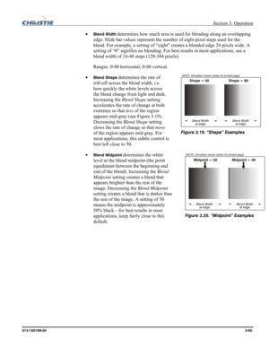 Page 93 Section 3: Operation 
013-100199-04  3-65. 
• Blend Width determines how much area is used for blending along an overlapping 
edge. Slide bar values represent the number of eight-pixel steps used for the 
blend. For example, a setting of “eight” creates a blended edge 24 pixels wide. A 
setting of “0” signifies no blending. For best results in most applications, use a 
blend width of 16-48 steps (128-384 pixels). 
Ranges: 0-80 horizontal, 0-60 vertical. 
• 
Blend Shape determines the rate of 
roll-off...