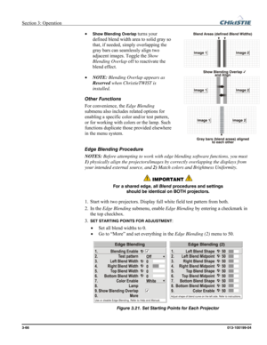 Page 94Section 3: Operation  
3-66 013-100199-04   
• Show Blending Overlap turns your 
defined blend width area to solid gray so 
that, if needed, simply overlapping the 
gray bars can seamlessly align two 
adjacent images. Toggle the Show 
Blending Overlap off to reactivate the 
blend effect.  
• NOTE: Blending Overlap appears as 
Reserved when ChristieTWIST is 
installed. 
Other Functions  
For convenience, the Edge Blending 
submenu also includes related options for 
enabling a specific color and/or test...