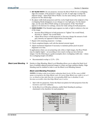 Page 95 Section 3: Operation 
013-100199-04  3-67. 
4. SET BLEND WIDTH: On one projector, increase the Blend Width for an overlapping 
edge (for example, if the projector’s image is on left, its right edge overlaps the 
adjacent image—adjust Right Blend Width). Use the same setting on the second 
projector for this shared edge. 
5. Re-adjust width (both projectors) until the overly bright band at the midpoint of the 
overlapping blends disappears or just changes to very light gray. For the shared 
edge, use the...