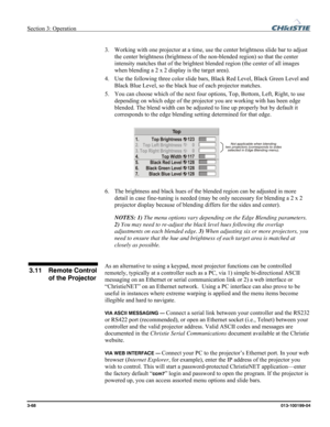 Page 96Section 3: Operation  
3-68 013-100199-04   
 
3.   Working with one projector at a time, use the center brightness slide bar to adjust 
the center brightness (brightness of the non-blended region) so that the center 
intensity matches that of the brightest blended region (the center of all images 
when blending a 2 x 2 display is the target area). 
4.   Use the following three color slide bars, Black Red Level, Black Green Level and 
Black Blue Level, so the black hue of each projector matches. 
5....