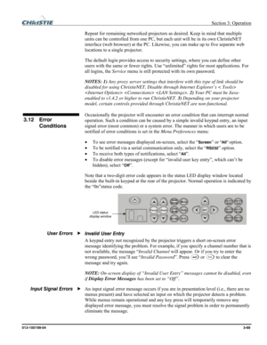 Page 97 Section 3: Operation 
013-100199-04  3-69. 
Repeat for remaining networked projectors as desired. Keep in mind that multiple 
units can be controlled from one PC, but each unit will be in its own ChristieNET 
interface (web browser) at the PC. Likewise, you can make up to five separate web 
locations to a single projector. 
The default login provides access to security settings, where you can define other 
users with the same or fewer rights. Use “unlimited” rights for most applications. For 
all...