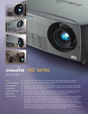 Page 1HD Series
HD done right
The Christie HD Series offers the broadest range of the brightest native HD resolution
projectors – bar none. Lighter, lower power consumption and 10% brighter than the
competition – Christie is HD resolution done right.  
Ranging from 5000 to a brilliant 17,500 ANSI lumens, each of the 6 projectors in the series
offers the highest lumens per pound, native 1920 x 1080 resolution and proven 3chip DLP
®
technology with Xenon®illumination.  
New to the HD Series, the Christie...