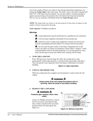 Page 104Section 4: Maintenance 
4-6     User’s Manual 
    
can set the number of hours you expect to log with the lamp before replacing it, by 
setting the Lamp Limit in the Lamp menu. The LED’s next to the built-in keypad will 
flash “LP” when lamp time has expired. You can also enable a warning message to 
appear upon powering up the projector that will indicate the lamp has reached the 
limit you set, by entering a checkmark beside the Lamp Message option.  
NOTE: The lamp mode you choose to run the...