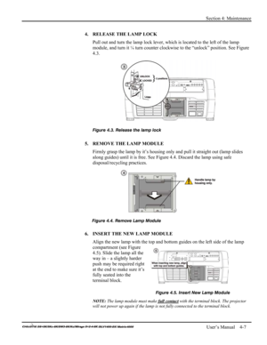 Page 105Section 4: Maintenance 
 
   User’s Manual    4-7. 
4.  RELEASE THE LAMP LOCK 
Pull out and turn the lamp lock lever, which is located to the left of the lamp 
module, and turn it ¼ turn counter clockwise to the “unlock” position. See Figure 
4.3. 
 
 
5.  REMOVE THE LAMP MODULE 
Firmly grasp the lamp by it’s housing only and pull it straight out (lamp slides 
along guides) until it is free. See Figure 4.4. Discard the lamp using safe 
disposal/recycling practices. 
 
 
 
6.  INSERT THE NEW LAMP MODULE...