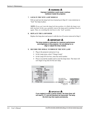 Page 106Section 4: Maintenance 
4-8     User’s Manual 
    
 WARNING  
Improper installation could cause a serious 
meltdown inside the projector. 
7.  LOCK IN THE NEW LAMP MODULE 
Pull out and turn the lamp lock lever (turned up in Step 4) ¼ turn clockwise to 
“lock” the lamp in place.  
 
NOTE: If you can’t turn the lamp lock into position, it is likely the lamp is not 
fully inserted. In this case, partially remove the lamp and try pushing it back in 
again. Then, try switching the lock lever to the “lock”...