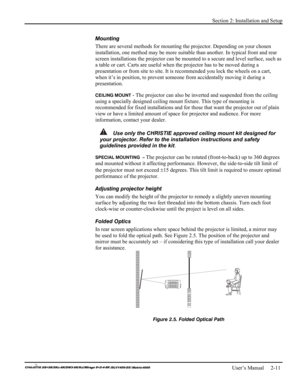 Page 17Section 2: Installation and Setup 
 
   User’s Manual     2-11. 
Mounting  
There are several methods for mounting the projector. Depending on your chosen 
installation, one method may be more suitable than another. In typical front and rear 
screen installations the projector can be mounted to a secure and level surface, such as 
a table or cart. Carts are useful when the projector has to be moved during a 
presentation or from site to site. It is recommended you lock the wheels on a cart, 
when it’s in...