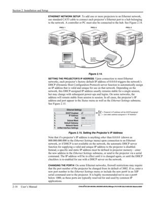 Page 24Section 2: Installation and Setup 
2-18     User’s Manual 
    
ETHERNET NETWORK SETUP: To add one or more projectors to an Ethernet network, 
use standard CAT5 cable to connect each projector’s Ethernet port to a hub belonging 
to the network. A controller or PC must also be connected to the hub. See Figure 2.14. 
 
Figure 2.14. 
SETTING THE PROJECTOR’S IP ADDRESS: Upon connection to most Ethernet 
networks, each projector’s factory default IP address of 0.0.0.0 triggers the network’s 
DHCP (Dynamic...