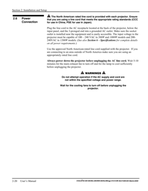 Page 26Section 2: Installation and Setup 
2-20     User’s Manual 
    
 The North American rated line cord is provided with each projector. Ensure 
that you are using a line cord that meets the appropriate rating standards (CCC 
for use in China, PSE for use in Japan).
 
Plug the line cord to the AC receptacle located at the back of the projector, below the 
input panel, and the 3-pronged end into a grounded AC outlet. Make sure the socket 
outlet is installed near the equipment and is easily accessible. The...