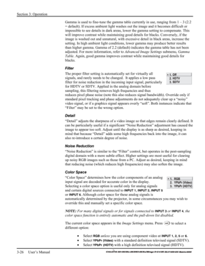 Page 52Section 3: Operation 
3-26     User’s Manual 
    
Gamma is used to fine-tune the gamma table currently in use, ranging from 1 – 3 (2.2 
= default). If excess ambient light washes out the image and it becomes difficult or 
impossible to see details in dark areas, lower the gamma setting to compensate. This 
will improve contrast while maintaining good details for blacks. Conversely, if the 
image is washed out and unnatural, with excessive detail in black areas, increase the 
setting. In high ambient...