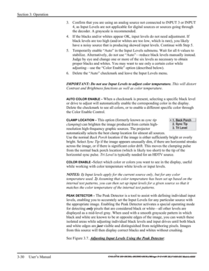 Page 56Section 3: Operation 
3-30     User’s Manual 
    
3.  Confirm that you are using an analog source not connected to INPUT 3 or INPUT 
4, as Input Levels are not applicable for digital sources or sources going through 
the decoder. A grayscale is recommended. 
4.  If the blacks and/or whites appear OK, input levels do not need adjustment. If 
black levels are too high (and/or whites are too low, which is rare), you likely 
have a noisy source that is producing skewed input levels. Continue with Step 5....