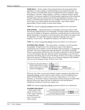 Page 60Section 3: Operation 
3-34     User’s Manual 
    
FRAME DELAY — Set the number of lines delayed between the input signal and its 
appearance on screen, keeping in mind that projector processing always adds one 
frame of delay to the frame delay setting. For applications such as simulation, where 
the feeling of “real time” image response is a priority, a minimum setting is usually 
preferable. For projectors capable of 3D (stereographic) applications where alternating 
left-right frames must be...