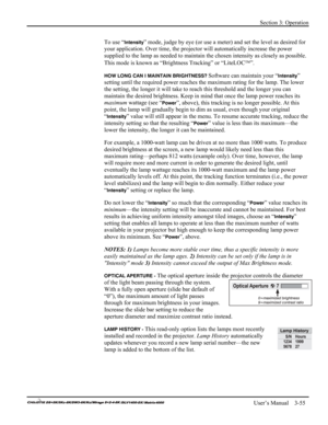 Page 81Section 3: Operation 
 
   User’s Manual    3-55. 
To use “Intensity” mode, judge by eye (or use a meter) and set the level as desired for 
your application. Over time, the projector will automatically increase the power 
supplied to the lamp as needed to maintain the chosen intensity as closely as possible. 
This mode is known as “Brightness Tracking” or “LiteLOC”. 
HOW LONG CAN I MAINTAIN BRIGHTNESS? Software can maintain your “Intensity” 
setting until the required power reaches the maximum rating...