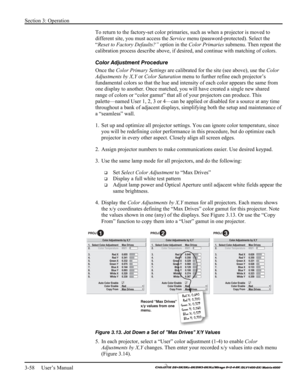 Page 84Section 3: Operation 
3-58     User’s Manual 
    
To return to the factory-set color primaries, such as when a projector is moved to 
different site, you must access the Service menu (password-protected). Select the 
“Reset to Factory Defaults?” option in the Color Primaries submenu. Then repeat the 
calibration process describe above, if desired, and continue with matching of colors. 
Color Adjustment Procedure 
Once the Color Primary Settings are calibrated for the site (see above), use the Color...