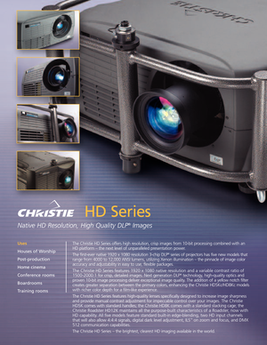 Page 1HD Series
Native HD Resolution, High Quality DLP®Images
The Christie HD Series offers high resolution, crisp images from 10bit processing combined with an
HD platform – the next level of unparalleled presentation power.
The firstever native 1920 x 1080 resolution 3chip DLP
®series of projectors has five new models that
range from 4000 to 12,000 ANSI lumens, utilizing Xenon illumination – the pinnacle of image color
accuracy and adjustability in easy to use, flexible packages.
The Christie HD Series...