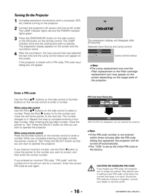 Page 18- 16 -020-000409-01 Rev.1 (08-2011)
CAUTION ON HANDLING PIN CODE
If you forget your PIN code, the projector 
can no longer be started. Take special care 
in setting a new PIN code; write down the 
number and keep it on hand. Should the 
PIN code be missing or forgotten, consult 
your dealer or service center.
Turning On the Projector
✔Note:
• The Lamp replacement icon and the  Filter replacement or the Filter cartridge 
replacement icon may appear on the 
screen depending on the usage state of 
the...