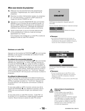 Page 38- 16 -020-000409-01 Rév.1 (08-2011)
PRECAUTION D’UTILISATION DU 
CODE PIN
Si vous oubliez votre code PIN, il 
ne sera plus possible de mettre le 
projecteur en marche.  
Faites particulièrement attention lorsque 
vous définissez un nouveau code PIN; 
notez le numéro et gardez-le à la main. 
Si vous perdez ou oubliez le code PIN, 
adressez-vous à votre revendeur ou à 
un centre de réparations.
Mise sous tension du projecteur
✔Remarque:
	 •	Les	icônes	de	Remplacement	de	la	lampe,	de	Remplacement	du	filtre...