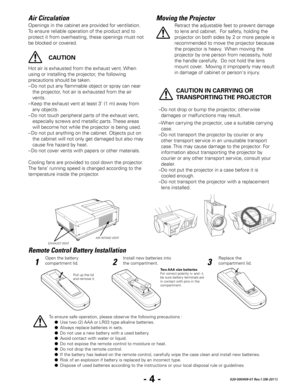 Page 6- 4 -020-000409-01 Rev.1 (08-2011)
Openings in the cabinet are provided for ventilation. 
To ensure reliable operation of the product and to 
protect it from overheating, these openings must not 
be blocked or covered. 
Air CirculationMoving the Projector
Remote Control Battery Installation
Hot air is exhausted from the exhaust vent. When 
using or installing the projector, the following 
precautions should be taken. 
–  Do not put any flammable object or spray can near 
the projector, hot air is...