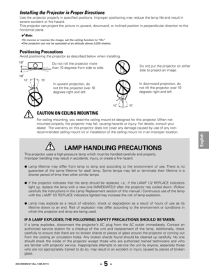 Page 7- 5 -
English
020-000409-01 Rev.1 (08-2011)
Installing the Projector in Proper Directions
Avoid positioning the projector as described below when installing.
Do not roll the projector more 
than 10 degrees from side to side. 
10˚10˚
In downward projection, do 
not tilt the projector over 10 
degrees right and left.
For ceiling mounting, you need the ceiling mount kit designed for this projector. When not 
mounted properly, the projector may fall, causing hazards or injury. For details, consult your...