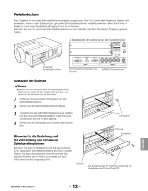 Page 75- 13 -
Deutsch
020-000409-01 Rév.1 (08-2011)
1
2
3
4
FührungSteckplatz
Stecker Als Beispiel zeigt die folgende Abbildung die 
Installation der Platine Dual-SDI.
DIGITAL(DVI-D)/HDMI/ANALOG-
Buchsen5-BNC/S-Videobuchsen
Schrauben
Projektorbuchsen
Der Projektor ist mit zwei Schnittstellensteckplätzen ausgerüstet. Die Funktionen des Projektors lassen sich 
er weitern, wenn in den Steckplätzen optionale Schnittstellenplatinen installiert werden. Beim Kauf sind im 
Projektor zwei freie Steckplätze (Eingang 3...