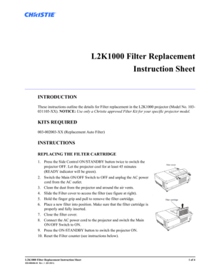 Page 1L2K1000 Filter Replacement Instruction Sheet1 of 4020-000406-01  Rev. 1  (03-2011)
 
L2K1000 Filter Replacement
Instruction Sheet
INTRODUCTION
These instructions outline the details for Filter replacement in the L2K1000 projector (Model No. 103-
031105-XX). NOTICE: Use only a Christie approved Filter Kit for your specific projector model.
KITS REQUIRED
003-002003-XX (Replacement Auto Filter)
INSTRUCTIONS
REPLACING THE FILTER CARTRIDGE 
1. Press the Side Control ON/STANDBY button twice to switch the...