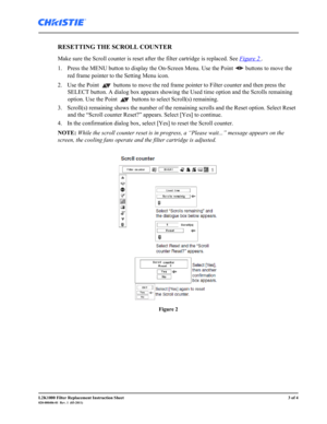 Page 3L2K1000 Filter Replacement Instruction Sheet3 of 4020-000406-01  Rev. 1  (03-2011)
RESETTING THE SCROLL COUNTER 
Make sure the Scroll counter is reset after the filter cartridge is replaced. See Figure 2 .
1. Press the MENU button to display the On-Screen Menu. Use the Point   buttons to move the 
red frame pointer to the Setting Menu icon. 
2. Use the Point   buttons to move the red frame pointer to Filter counter and then press the 
SELECT button. A dialog box appears showing the Used time option and...