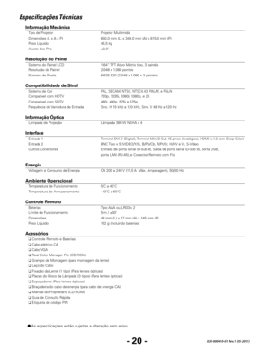 Page 122- 20 -020-000410-01 Rev.1 (05-2011)
● As especificações estão sujeitas a alteração sem aviso.
Especificações Técnicas
Informação Mecânica 
 Tipo de Projetor  Projetor Multimídia 
  Dimensões (L x A x P)  650,0 mm (L) x 349,0 mm (A) x 815,0 mm (P) 
  Peso Líquido  46,5 kg 
  Ajuste dos Pés  ±3,0˚ 
 
Resolução do Painel
  Sistema do Painel LCD  1,64” TFT Ativo Matrix tipo, 3 painéis  
  Resolução do Painel  2.048 x 1.080 pontos 
  Número de Pixels  6.635.520 (2.048 x 1.080 x 3 painéis) 
 
Compatibilidade...