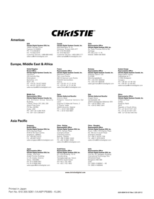 Page 126Printed in Japan
Part No. 610 355 9261 (1A A6P1P5985 - - KL8K) 
020-000410-01 Rev.1 (05-2011)
Canada
Christie Digital Systems Canada, Inc.
809 Wellington St. N.
Kitc hener,  Ontario N2G 4Y7
PH: 51 9-744-80 05
FX: 51 9-749-3321
Customer Serv ice: 1-800-265-21 71
sales-canada@c hristiedigital.comUSA
Christie Digital Systems USA, Inc.
10550 Camden Drive
C ypress CA 90630
PH: 71 4-236-8610  
FX: 71 4-503-3375 
Customer Serv ice: 1-866-880-4462
sales-us@c hristiedigita l.com
United Kingdom
Branch Office...