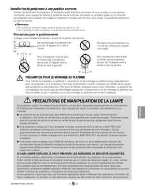 Page 27- 5 -
Français
020-000410-01 Rév.1 (05-2011)
Installation du projecteur à une position correcte
Lorsque vous installez le projecteur, évitez de le placer comme suit.
Ne penchez pas le projecteur de 
plus de 10 degrés d’un côté à 
l’autre.
10˚10˚
Pour la projection vers le bas, 
n’inclinez pas le projecteur 
de plus de 10 degrés vers la 
droite et vers la gauche.
Pour monter le projecteur au plafond, il vous faut le kit de montage au plafond conçu spécialement 
pour ce projecteur. Si le projecteur n’est...