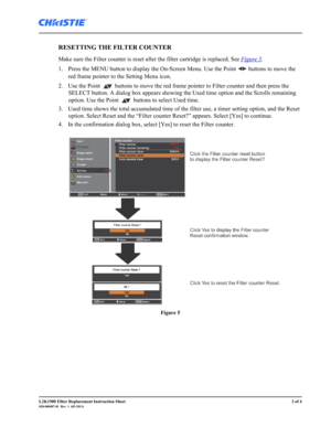 Page 3L2K1500 Filter Replacement Instruction Sheet3 of 4020-000407-01  Rev. 1  (03-2011)
RESETTING THE FILTER COUNTER 
Make sure the Filter counter is reset after the filter cartridge is replaced. See Figure 5. 
1. Press the MENU button to display the On-Screen Menu. Use the Point   buttons to move the 
red frame pointer to the Setting Menu icon. 
2. Use the Point   buttons to move the red frame pointer to Filter counter and then press the 
SELECT button. A dialog box appears showing the Used time option and...