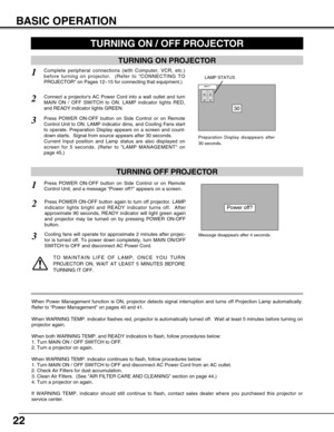 Page 2222
BASIC OPERATION
TURNING ON PROJECTOR
TURNING OFF PROJECTOR
TURNING ON / OFF PROJECTOR 
Power off?
Message disappears after 4 seconds.
Connect a projectors AC Power Cord into a wall outlet and turn
MAIN ON / OFF SWITCH to ON. LAMP indicator lights RED,
and READY indicator lights GREEN.
Press POWER ON-OFF button on Side Control or on Remote
Control Unit to ON. LAMP indicator dims, and Cooling Fans start
to operate. Preparation Display appears on a screen and count-
down starts.  Signal from source...