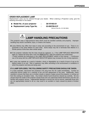 Page 4747
APPENDIX
This projector uses a high-pressure lamp which must be handled carefully and properly.  Improper
handling may result in accidents, injury, or create a fire hazard.
Lamp lifetime may differ from lamp to lamp and according to the environment of use.  There is no
guarantee of the same lifetime for each lamp.  Some lamps may fail or terminate their lifetime in a
shorter period of time than other similar lamps.
If the projector indicates that the lamp should be replaced, i.e., if the LAMP...