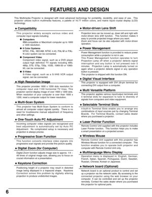 Page 66
FEATURES AND DESIGN
This Multimedia Projector is designed with most advanced technology for portability, durability, and ease of use.  This
projector utilizes built-in multimedia features, a palette of 16.77 million colors, and matrix liquid crystal display (LCD)
technology.
Compatibility
This projector widely accepts various video and
computer input signals including;
Computers
IBM-compatible or Macintosh computer up to 1600
x 1200 resolution.
6 Color Systems
NTSC, PAL, SECAM, NTSC 4.43, PAL-M or...