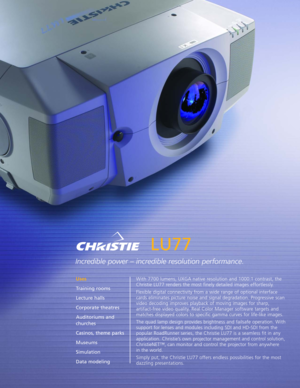 Page 1LU77
Incredible power – incredible resolution performance.
With 7700 lumens, UXGA native resolution and 1000:1 contrast, the
Christie LU77 renders the most finely detailed images effortlessly.
Flexible digital connectivity from a wide range of optional interface
cards eliminates picture noise and signal degradation. Progressive scan
video decoding improves playback of moving images for sharp,
artifactfree video quality. Real Color Manager software targets and
matches displayed colors to specific gamma...