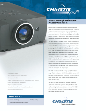 Page 1Christies LW25 is the world‘s first high-performance native
16:9 LCD projector that delivers 2,200 lumens with customized
performance features and superior image quality for the on-
screen advertising and alternative content display markets. Our
optional ChristieNET™ connects the LW25 to any TCP/IP network
for real-time monitoring and control of vital projector functions.
The LW25 delivers 2,200 ANSI lumens of light output from a
compact, lightweight design. Unsurpassed image clarity with
an incredible...