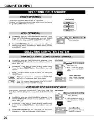 Page 2020
COMPUTER INPUT
SELECTING INPUT SOURCE
DIRECT OPERATION
Choose Input by pressing INPUT button on Top Control.
If projector cannot reproduce proper image, select correct input source
through MENU OPERATION (see below).INPUT button
INPUT 1
INPUT 2
INPUT 3
Press MENU button and ON-SCREEN MENU will appear.  Press
POINT LEFT/RIGHT button to move a red frame pointer to
INPUT Menu icon.
Press POINT DOWN button and a red-arrow icon will appear.
Move arrow to RGB, and then press SELECT button.  
1
3
When...