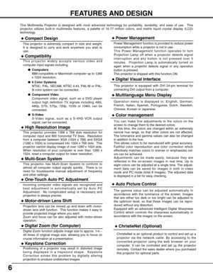 Page 66
FEATURES AND DESIGN
This Multimedia Projector is designed with most advanced technology for portability, durability, and ease of use.  This
projector utilizes built-in multimedia features, a palette of 16.77 million colors, and matrix liquid crystal display (LCD)
technology.
Compatibility
This projector widely accepts various video and
computer input signals including;
Computers
IBM-compatible or Macintosh computer up to 1280
x 1024 resolution.
6 Color Systems
NTSC, PAL, SECAM, NTSC 4.43, PAL-M or...