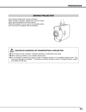 Page 11
11
PREPARATION
CAUTION IN CARRYING OR TRANSPORTING A PROJECTOR
Do not drop or bump a projector, otherwise damages or malfunctions may r\
esult.
 When carrying a projector, use a suitable carrying case.
 Do not transport a projector by using a courier or transport service in \
an unsuitable transport case.  This
may cause damage to a projector.  To transport a projector through a cou\
rier or transport service, consult
your dealer for best way.

MOVING PROJECTOR

Use Carrying Handle when moving a...