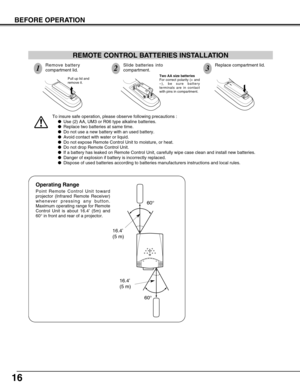 Page 16
16
BEFORE OPERATION

To insure safe operation, please observe following precautions :


Use (2) AA, UM3 or R06 type alkaline batteries.


Replace two batteries at same time.


Do not use a new battery with an used battery.


Avoid contact with water or liquid.


Do not expose Remote Control Unit to moisture, or heat.


Do not drop Remote Control Unit.


If a battery has leaked on Remote Control Unit, carefully wipe case clea\
n and install new batteries.


Danger of explosion if battery is...