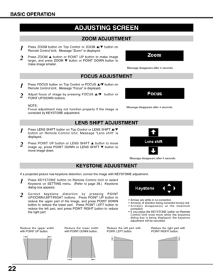 Page 22
22
BASIC OPERATION
ADJUSTING SCREEN
Message disappears after 4 seconds.
Message disappears after 4 seconds.
ZOOM ADJUSTMENT
FOCUS ADJUSTMENT
1Press ZOOM button on Top Control or ZOOM / button on
Remote Control Unit.  Message  “Zoom ” is displayed.
2Press ZOOM  button or POINT UP button to make image
larger, and press ZOOM  button or POINT DOWN button to
make image smaller.
1Press FOCUS button on Top Control or FOCUS  / button on
Remote Control Unit.  Message  “Focus ” is displayed.
2Adjust focus...