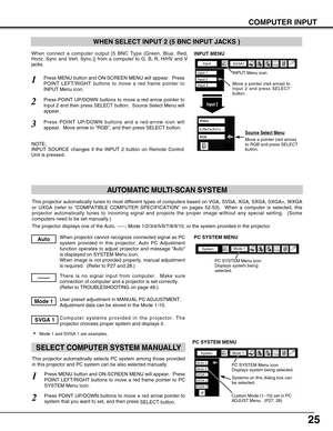 Page 25
25
COMPUTER INPUT
This projector automatically tunes to most different types of computers \
based on VGA, SVGA, XGA, SXGA, SXGA+, WXGA
or UXGA (refer to “COMPATIBLE COMPUTER SPECIFICATION ” on pages 52-53).  When a computer is selected, this
projector automatically tunes to incoming signal and projects the proper\
 image without any special setting.  (Some
computers need to be set manually.) 
The projector displays one of the Auto, -----, Mode 1/2/3/4/5/6/7/8/9/10\
, or the system provided in the...