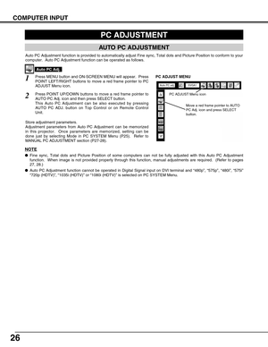 Page 26
26
COMPUTER INPUT
PC ADJUSTMENT
AUTO PC ADJUSTMENT
Auto PC Adjustment function is provided to automatically adjust Fine syn\
c, Total dots and Picture Position to conform to your
computer.  Auto PC Adjustment function can be operated as follows.
Press MENU button and ON-SCREEN MENU will appear.  Press
POINT LEFT/RIGHT buttons to move a red frame pointer to PC
ADJUST Menu icon.1
2Press POINT UP/DOWN buttons to move a red frame pointer to
AUTO PC Adj. icon and then press SELECT button.
This Auto PC...