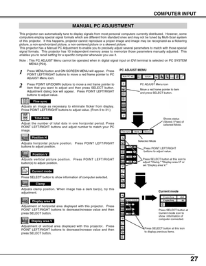 Page 27
27
COMPUTER INPUT
MANUAL PC ADJUSTMENT
This projector can automatically tune to display signals from most perso\
nal computers currently distributed.  However, some
computers employ special signal formats which are different from standar\
d ones and may not be tuned by Multi-Scan system
of this projector.  If this happens, projector cannot reproduce a proper\
 image and image may be recognized as a flickering
picture, a non-synchronized picture, a non-centered picture or a skewed \
picture.
This...