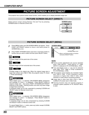 Page 30
30
PICTURE SCREEN ADJUSTMENT
This projector has a picture screen resize function, which enables you t\
o display desirable image size.
Press MENU button and ON-SCREEN MENU will appear.  Press
POINT LEFT/RIGHT buttons to move a red frame pointer to
SCREEN Menu icon.
When Digital zoom + is selected, ON-SCREEN MENU disappears
and message “D. Zoom + ” is displayed.  Press SELECT button to
expand image size.  And press POINT UP/DOWN/LEFT/RIGHT
button(s) to pan image.  Panning function can work only when...
