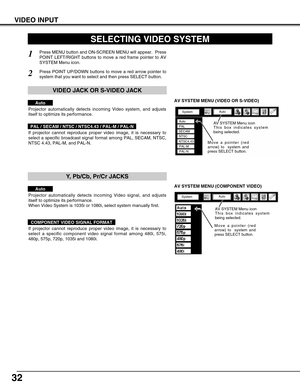 Page 32
32
VIDEO INPUT

AV SYSTEM MENU (VIDEO OR S-VIDEO)

AV SYSTEM MENU (COMPONENT VIDEO)
SELECTING VIDEO SYSTEM

Press MENU button and ON-SCREEN MENU will appear.  Press
POINT LEFT/RIGHT buttons to move a red frame pointer to AV
SYSTEM Menu icon.
Press POINT UP/DOWN buttons to move a red arrow pointer to
system that you want to select and then press SELECT button.

1
2

If projector cannot reproduce proper video image, it is necessary to
select a specific broadcast signal format among PAL, SECAM, NTSC,
NTSC...