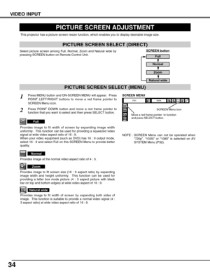 Page 34
34
PICTURE SCREEN ADJUSTMENT
This projector has a picture screen resize function, which enables you t\
o display desirable image size.
Press MENU button and ON-SCREEN MENU will appear.  Press
POINT LEFT/RIGHT buttons to move a red frame pointer to
SCREEN Menu icon.
Press POINT DOWN button and move a red frame pointer to
function that you want to select and then press SELECT button.
1
2
NOTE : SCREEN Menu can not be operated when“720p ”,  “1035i ” or  “1080 ” is selected on AV
SYSTEM Menu (P32).

Move a...