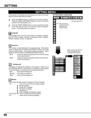 Page 38
38

Keystone

Press the MENU button to display the On-Screen Menu.
Press the POINT LEFT/RIGHT buttons to move a red frame
pointer to the Setting Menu icon.
1
2

Language

The language used in the On-Screen Menu is available in English,
German, French, Italian, Spanish, Portuguese, Dutch, Swedish,
Russian, Chinese, Korean, or Japanese.
Set a red frame
pointer to the item
and press the
SELECT button.Press the POINT DOWN button to move a red frame pointer
to the item that you want to set and then press the...